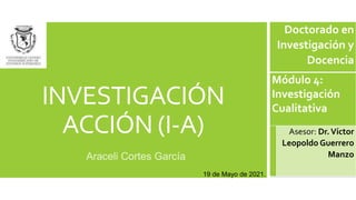 INVESTIGACIÓN
ACCIÓN (I-A)
Araceli Cortes García
Doctorado en
Investigación y
Docencia
Módulo 4:
Investigación
Cualitativa
Asesor: Dr.Víctor
Leopoldo Guerrero
Manzo
19 de Mayo de 2021.
 