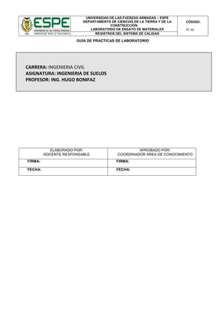 UNIVERSIDAD DE LAS FUERZAS ARMADAS – ESPE
DEPARTAMENTO DE CIENCIAS DE LA TIERRA Y DE LA
CONSTRUCCIÓN
LABORATORIO DE ENSAYO DE MATERIALES
CÓDIGO:
PT-10
REGISTROS DEL SISTEMA DE CALIDAD
GUÍA DE PRACTICAS DE LABORATORIO
ELABORADO POR:
DOCENTE RESPONSABLE
APROBADO POR:
COORDINADOR ÁREA DE CONOCIMIENTO
FIRMA: FIRMA:
FECHA: FECHA:
CARRERA: INGENIERIA CIVIL
ASIGNATURA: INGENIERIA DE SUELOS
PROFESOR: ING. HUGO BONIFAZ
 