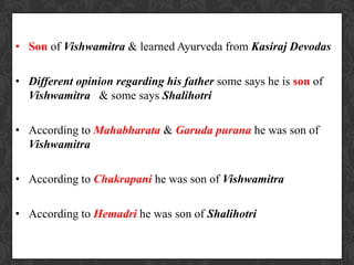 • Son of Vishwamitra & learned Ayurveda from Kasiraj Devodas
• Different opinion regarding his father some says he is son of
Vishwamitra & some says Shalihotri
• According to Mahabharata & Garuda purana he was son of
Vishwamitra
• According to Chakrapani he was son of Vishwamitra
• According to Hemadri he was son of Shalihotri
 