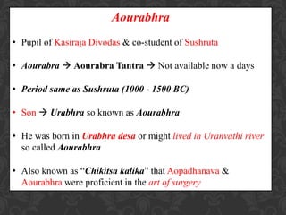 Aourabhra
• Pupil of Kasiraja Divodas & co-student of Sushruta
• Aourabra  Aourabra Tantra  Not available now a days
• Period same as Sushruta (1000 - 1500 BC)
• Son  Urabhra so known as Aourabhra
• He was born in Urabhra desa or might lived in Uranvathi river
so called Aourabhra
• Also known as “Chikitsa kalika” that Aopadhanava &
Aourabhra were proficient in the art of surgery
 
