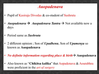 Auopadenava
• Pupil of Kasiraja Divodas & co-student of Sushruta
• Auopadenava  Auopadenava Tantra  Not available now a
days
• Period same as Sushruta
• 2 different opinion ; Son of Upadhenu, Son of Upamenya so
known as Auopadenava
• No definite information regarding place & birth Auopadenava
• Also known as “Chikitsa kalika” that Aopadenava & Aourabhra
were proficient in the art of surgery
 