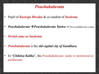 Poushakalavata
• Pupil of Kasiraja Divodas & co-student of Sushruta
• Poushakalavata Poushakalavata Tantra  Not available now a days
• Period same as Sushruta
• Poushakalavata is the old capital city of Gandhara
• In “Chikitsa Kalika”, the Poushakalavata name is mentioned as
pusklavata
 