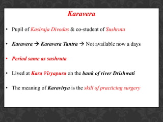Karavera
• Pupil of Kasiraja Divodas & co-student of Sushruta
• Karavera  Karavera Tantra  Not available now a days
• Period same as sushruta
• Lived at Kara Viryapura on the bank of river Drishwati
• The meaning of Karavirya is the skill of practicing surgery
 