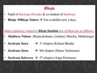 Bhoja
• Pupil of Kasiraja Divodas & co-student of Sushruta
• Bhoja Bhoja Tantra  Not available now a days
Many reference related to Bhoja Samhita few of them are as follows:
• Madhava Nidana (Rajayakshama, Grahani, Murcha, Mukharoga)
• Sushruta Sutra  1st chapter (Kshara Bheda)
• Sushruta Sutra  8th chapter (Shatra Vacharana)
• Sushruta Sahreera  5th chapter (Anga Parimana)
 