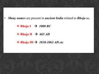 • Many names are present in ancient India related to Bhoja as,
 Bhoja I  1000 BC
 Bhoja II  665 AD
 Bhoja III  1018-1063 AD etc
 