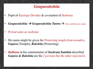 Goupurakshita
• Pupil of Kasiraja Divodas & co-student of Sushruta
• Goupurakshita  Goupurakshita Tantra  Not available now a days
• Period same as sushruta
• His name might be given for Protecting temple from invaders,
Gopura (Temple), Rakshita (Protecting)
• Dalhana in his commentator of Sushruta Samhita described
Gopura & Rakshita are the 2 persons but the other rejected it.
 