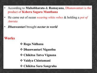 • According to Mahabharata & Ramayana, Dhanawantari is the
product of Kshera Sagara Manthana
• He came out of ocean wearing white robes & holding a pot of
Amruta
• Dhanwantari brought nectar to world
Works
 Roga Nidhana
 Dhanwantari Niganthu
 Chikitsa Tatva Vignana
 Vaidya Chintamani
 Chikitsa Sara Sangraha
 