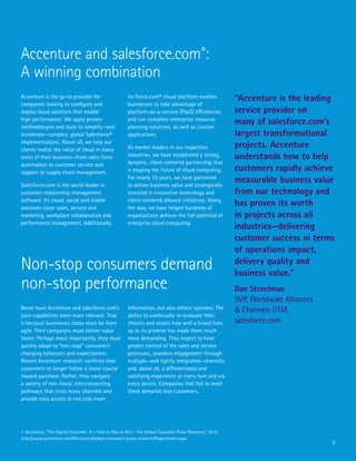 2
Accenture is the go-to provider for
companies looking to configure and
deploy cloud solutions that enable
high performance. We apply proven
methodologies and tools to simplify—and
accelerate—complex, global Salesforce®
implementations. Above all, we help our
clients realize the value of cloud in many
areas of their business—from sales force
automation to customer service and
support to supply chain management.
Salesforce.com is the world leader in
customer relationship management
software. Its cloud, social and mobile
solutions cover sales, service and
marketing, workplace collaboration and
performance management. Additionally,
Never have Accenture and salesforce.com’s
joint capabilities been more relevant. That
is because businesses today must be more
agile. Their campaigns must deliver value
faster. Perhaps most importantly, they must
quickly adapt to “non-stop” consumers’
changing behaviors and expectations.
Recent Accenture research1
confirms that
customers no longer follow a linear course
toward purchase. Rather, they navigate
a variety of non-linear, interconnecting
pathways that cross many channels and
provide easy access to not only more
its Force.com® cloud platform enables
businesses to take advantage of
platform-as-a-service (PaaS) efficiencies
and run complete enterprise resource
planning solutions, as well as custom
applications.
As market leaders in our respective
industries, we have established a strong,
dynamic, client-centered partnership that
is shaping the future of cloud computing.
For nearly 10 years, we have partnered
to deliver business value and strategically
invested in innovative technology and
client-centered alliance initiatives. Along
the way, we have helped hundreds of
organizations achieve the full potential of
enterprise cloud computing.
information, but also others’ opinions. The
ability to continually re-evaluate their
choices and assess how well a brand lives
up to its promise has made them much
more demanding. They expect to have
greater control of the sales and service
processes, seamless engagement through
multiple—and tightly integrated—channels,
and, above all, a differentiated and
satisfying experience at every turn and via
every device. Companies that fail to meet
these demands lose customers.
Accenture and salesforce.com®
:
A winning combination
Non-stop consumers demand
non-stop performance
“Accenture is the leading
service provider on
many of salesforce.com’s
largest transformational
projects. Accenture
understands how to help
customers rapidly achieve
measurable business value
from our technology and
has proven its worth
in projects across all
industries—delivering
customer success in terms
of operations impact,
delivery quality and
business value.”
Dan Streetman
SVP, Worldwide Alliances
& Channels GTM,
salesforce.com
1. Accenture, “The Digital Customer: It’s Time to Play to Win - The Global Consumer Pulse Research,” 2013,
http://www.accenture.com/Microsites/global-consumer-pulse-research/Pages/home.aspx
 