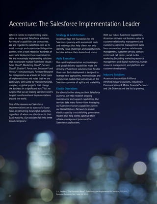 3
When it comes to implementing stand-
alone or integrated Salesforce solutions,
Accenture’s capabilities are unmatched.
We are regarded by salesforce.com as its
most strategic and experienced integration
partner, with a track record of hundreds of
successful deployments across industries.
We are increasingly implementing solutions
that incorporate multiple Salesforce clouds—
Sales Cloud®, Marketing Cloud™, Service
Cloud®, Chatter®, Force.com, Data.com® and
Heroku™—simultaneously. Forrester Research
has recognized us as a leader in these types
of implementations and notes that we are
particularly well suited to “transformational,
complex, or global projects that change
the business in a significant way.”2
It’s no
surprise that we are leading salesforce.com’s
largest transformational implementations
around the world.
One of the reasons our Salesforce
implementations are so successful is our
focus on delivering meaningful outcomes,
regardless of where our clients are in their
SaaS maturity. Our solutions fall into three
broad categories:
Accenture: The Salesforce Implementation Leader
Strategy & Architecture
Accenture lays the foundation for the
Salesforce journey with assessment tools
and roadmaps that help clients not only
identify cloud challenges and opportunities,
but also achieve their desired end states.
Agile Execution
Our rapid implementation methodologies
and global delivery capabilities make the
delivery of Salesforce solutions more flexible
than ever. Each deployment is designed to
leverage new approaches, methodologies and
commercial models that will deliver on the
Salesforce promise of agility and scalability.
Elastic Operations
For clients farther along on their Salesforce
journeys, we help establish ongoing
maintenance and support capabilities. Our
services take many forms—from leveraging
our Salesforce factory capabilities within
our Global Delivery Network to enable
elastic capacity to establishing governance
models that help clients optimize their
release-management processes for
Salesforce applications.
2. L. Herbert, “The Forrester Wave™: Salesforce.com Implementation Services, Q2 2013,”
Forrester Research, Inc., June 18, 2013.
With our robust Salesforce capabilities,
Accenture delivers real business value in
customer relationship management and
customer experience management, sales
force automation, partner relationship
management, customer service, contact
center and call center, social media,
marketing (including marketing resource
management and digital marketing), human
resource management, and platform and
customer development.
Industry Solutions
Accenture has multiple Fullforce
certified industry solutions, including in
Communications & Media, Financial Services
and Life Sciences and the list is growing.
 
