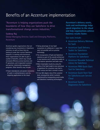 4
Accenture guides organizations that are
considering new investments in Salesforce
solutions, as well as those that are
looking to scale their current Salesforce
footprint. In working with Accenture,
these organizations are able to gain a
number of benefits, which may include
increased efficiency across business and
IT operations, and invigorated customer
and partner relationship management
programs. Other benefits may include:
•	Fewer redundancies and greater economies
of scale in run/maintenance costs by
migrating applications to the cloud.
•	Taking advantage of new SaaS
ecosystems to collaborate in ways that
were not possible with on-premise
technology.
•	The incorporation of SaaS and Salesforce
solutions as part of the overall architecture
in new business and IT operating models to
help improve operations and lower costs.
•	More meaningful results by using the
agility of the SaaS model to test and prove
a hypothesis for a business case that is
fluid—versus one that is carved in stone.
•	A true 360-degree view of the customer
(and, consequently, better customer
experiences) by incorporating social media
and Salesforce marketing technologies.
Benefits of an Accenture implementation
“Accenture is helping organizations push the
boundaries of how they use Salesforce to drive
transformational change across industries.”
Saideep Raj
Global Managing Director, SaaS and Emerging Platforms,
Accenture
Accenture’s delivery assets,
tools and methodology helps
speed migration to the cloud
and help organizations achieve
business results faster.
Our tools include:
•	 Accenture Delivery Methods
for SaaS
•	 Accenture SaaS Delivery
Toolkit for Salesforce
•	 Accenture Foundation
Platform for Salesforce
•	 Accenture Reusable Technical
Library for Salesforce
•	 Accenture PRM Quick Start
Tool for Salesforce
•	 Accenture Quick Start Tool
for Salesforce.com Service
Cloud
•	 Accenture System
Diagnostics for Salesforce
 