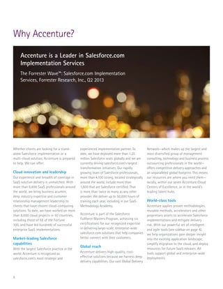5
Whether clients are looking for a stand-
alone Salesforce implementation or a
multi-cloud solution, Accenture is prepared
to help. We can offer:
Cloud innovation and leadership
Our experience and breadth of coverage in
SaaS solution delivery is unmatched. With
more than 6,600 SaaS professionals around
the world, we bring business acumen,
deep industry expertise and customer
relationship management leadership to
clients that have chosen cloud-computing
solutions. To date, we have worked on more
than 8,000 cloud projects in 50 countries,
including those of 58 of the Fortune
100, and have led hundreds of successful
enterprise SaaS implementations.
Market-leading Salesforce
capabilities
With the largest Salesforce practice in the
world, Accenture is recognized as
salesforce.com’s most strategic and
experienced implementation partner. To
date, we have deployed more than 1.25
million Salesforce seats globally and we are
currently driving salesforce.com’s largest
transformation initiatives. Our rapidly
growing team of Salesforce professionals,
more than 4,100 strong, located strategically
around the world, include more than
1,600 that are Salesforce certified. That
is more than twice as many as any other
provider. We deliver up to 50,000 hours of
training each year, including in our SaaS
Methodology Academy.
Accenture is part of the Salesforce
Fullforce Masters Program, achieving six
certifications for our recognized expertise
in delivering large-scale, enterprise-wide
salesforce.com solutions that help companies
better connect with their customers.
Global reach
Accenture delivers high-quality, cost-
effective solutions because we harness deep
delivery capabilities. Our vast Global Delivery
Why Accenture?
Network—which makes up the largest and
most diversified group of management
consulting, technology and business process
outsourcing professionals in the world—
offers competitive delivery approaches and
an unparalleled global footprint. This means
our resources are where you need them—
locally, within our seven Accenture Cloud
Centers of Excellence, or in the world’s
leading talent hubs.
World-class tools
Accenture applies proven methodologies,
reusable methods, accelerators and other
proprietary assets to accelerate Salesforce
implementations and mitigate delivery
risk. With our powerful set of intelligent
and agile tools (see sidebar on page 4),
we help organizations gain deeper insight
into the existing application landscape,
simplify migration to the cloud, and deploy
resources for future SaaS releases. All
tools support global and enterprise-wide
deployments.
Accenture is a Leader in Salesforce.com
Implementation Services
The Forrester Wave™: Salesforce.com Implementation
Services, Forrester Research, Inc., Q2 2013
 