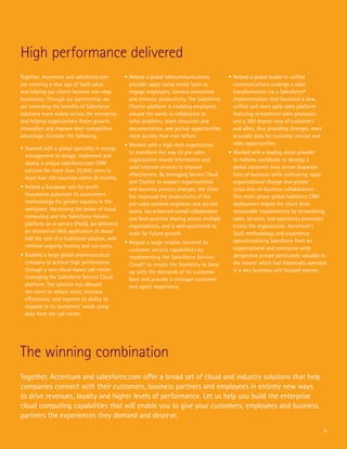 6
High performance delivered
The winning combination
Together, Accenture and salesforce.com
are ushering a new age of SaaS value
and helping our clients become non-stop
businesses. Through our partnership, we
are extending the benefits of Salesforce
solutions more widely across the enterprise,
and helping organizations foster growth,
innovation and improve their competitive
advantage. Consider the following:
•	Teamed with a global specialist in energy
management to design, implement and
deploy a unique salesforce.com CRM
solution for more than 25,000 users in
more than 100 countries within 20 months.
•	Helped a European not-for-profit
foundation automate its assessment
methodology for gender equality in the
workplace. Harnessing the power of cloud
computing and the Salesforce Heroku
platform-as-a-service (PaaS), we delivered
an interactive Web application at about
half the cost of a traditional solution, with
minimal ongoing hosting and run costs.
•	Enabled a large global pharmaceutical
company to achieve high performance
through a new cloud-based call center
leveraging the Salesforce Service Cloud
platform. The solution has allowed
the client to reduce costs, increase
efficiencies, and improve its ability to
respond to its customers’ needs using
data from the call center.
•	Helped a global telecommunications
provider apply social media tools to
engage employees, harness innovation
and enhance productivity. The Salesforce
Chatter platform is enabling employees
around the world to collaborate to
solve problems, share resources and
documentation, and pursue opportunities
more quickly than ever before.
•	Worked with a high-tech organization
to transform the way its pre-sales
organization shared information and
used internal services to improve
effectiveness. By leveraging Service Cloud
and Chatter to support organizational
and business process changes, the client
has improved the productivity of the
pre-sales systems engineers and service
teams, has enhanced overall collaboration
and best-practice sharing across multiple
organizations, and is well-positioned to
scale for future growth.
•	Helped a large retailer reinvent its
customer service capabilities by
implementing the Salesforce Service
Cloud® to create the flexibility to keep
up with the demands of its customer
base and provide a stronger customer
and agent experience.
•	Helped a global leader in unified
communications undergo a sales
transformation via a Salesforce®
implementation that launched a new,
unified and more agile sales platform
featuring streamlined sales processes
and a 360 degree view of customers
and allies, thus providing stronger, more
accurate data for customer service and
sales opportunities.
•	Worked with a leading vision provider
to millions worldwide to develop a
global customer view across disparate
lines of business while cultivating rapid
organizational change and greater
cross-line-of-business collaboration.
This multi-phase global Saleforce CRM
deployment helped the client drive
measurable improvements by streamlining
sales, services, and operations processes
across the organization. Accenture’s
SaaS methodology and experience
operationalizing Salesforce from an
organizational and enterprise-wide
perspective proved particularly valuable to
the insurer, which had historically operated
in a very business-unit focused manner.
Together, Accenture and salesforce.com offer a broad set of cloud and industry solutions that help
companies connect with their customers, business partners and employees in entirely new ways
to drive revenues, loyalty and higher levels of performance. Let us help you build the enterprise
cloud computing capabilities that will enable you to give your customers, employees and business
partners the experiences they demand and deserve.
 