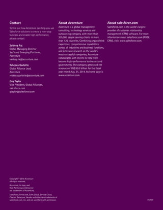 Salesforce, Force.com, Sales Cloud, Service Cloud,
Chatter, Data.com, Heroku and others are trademarks of
salesforce.com, inc. and are used here with permission.
Copyright © 2014 Accenture
All rights reserved.
Accenture, its logo, and
High Performance Delivered
are trademarks of Accenture.
About Accenture
Accenture is a global management
consulting, technology services and
outsourcing company, with more than
305,000 people serving clients in more
than 120 countries. Combining unparalleled
experience, comprehensive capabilities
across all industries and business functions,
and extensive research on the world’s
most successful companies, Accenture
collaborates with clients to help them
become high-performance businesses and
governments. The company generated net
revenues of US$30.0 billion for the fiscal
year ended Aug. 31, 2014. Its home page is
www.accenture.com.
About salesforce.com
Salesforce.com is the world’s largest
provider of customer relationship
management (CRM) software. For more
information about salesforce.com (NYSE:
CRM), visit: www.salesforce.com.
Contact
To find out how Accenture can help you use
Salesforce solutions to create a non-stop
business and enable high performance,
please contact:
Saideep Raj
Global Managing Director
SaaS and Emerging Platforms,
Accenture
saideep.raj@accenture.com
Rebecca Garlotte
Global Alliance Lead,
Accenture
rebecca.garlotte@accenture.com
Guy Taylor
Vice President, Global Alliances,
salesforce.com
gtaylor@salesforce.com
mc734
 
