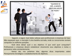 Seguem, a seguir, mais lições valiosas para profissionais e empresas de hoje.
Não esqueçam que, o mercado é uma batalha acirrada, onde os concorrentes tentam
conquistar as melhores posições.
Você deve deixar qual o seu objetivo: O que você quer conquistar?
Profissionais e empresas devem estabelecer claramente seus objetivos e metas e
perseverar neles constantemente.
Vamos dar, nos próximos dias, algumas dicas importantes sobre
Planejamento Estratégico e estabelecimento de objetivos.
“QUANDO SE
CRÊ, A MENTE
PROCURA MEIOS
DE FAZER.”
 