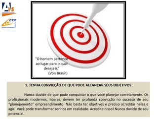 1. TENHA CONVICÇÃO DE QUE PODE ALCANÇAR SEUS OBJETIVOS.
Nunca duvide de que pode conquistar o que você planejar corretamente. Os
profissionais modernos, líderes, devem ter profunda convicção no sucesso de seu
“planejamento” empreendimento. Não basta ter objetivos é preciso acreditar neles e
agir. Você pode transformar sonhos em realidade. Acredite nisso! Nunca duvide de seu
potencial.
"O homem pertence
ao lugar para o qual
deseja ir.“
(Von Braun)
 