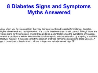 8 Diabetes Signs and Symptoms
Myths Answered
Also, when you have a condition that may damage your blood vessels (for instance, diabetes,
higher cholesterol and heart problems) it is crucial to receive them under control. Though there are
visible signs for hypertension, it's still thought to be a silent killer since the symptoms only appear
when the problem is worse. You are able to take steps to stop hypertension by adopting a healthful
lifestyle. Anyway, it may also inhibit the creation of stress hormones constricting blood vessels. A
good quantity of potassium and calcium is important in instances of high BP.
 