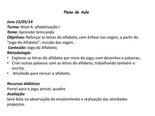 Plano de Aula
Data 15/05/14
Turma: Nível 4, alfabetização I
Tema: Aprender brincando
Objetivos: Reforçar as letras do alfabeto, com ênfase nas vogais, a partir do
“Jogo do Alfabeto”; revisão das vogais .
Conteúdo: Jogo do Alfabeto;
Metodologia:
• Explorar as letras do alfabeto por meio do jogo, com desenhos e palavras;
• Criar outras palavras com as letras do alfabeto, trabalhando também a
escrita;
• Atividade para revisar o alfabeto.
Recursos didáticos
Painel para o jogo, pincel, quadro
Avaliação
Será feita na observação do envolvimento e realização das atividades
propostas
 