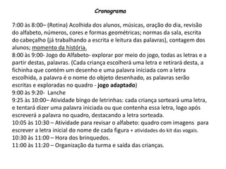 Cronograma
7:00 às 8:00– (Rotina) Acolhida dos alunos, músicas, oração do dia, revisão
do alfabeto, números, cores e formas geométricas; normas da sala, escrita
do cabeçalho (já trabalhando a escrita e leitura das palavras), contagem dos
alunos; momento da história.
8:00 às 9:00- Jogo do Alfabeto- explorar por meio do jogo, todas as letras e a
partir destas, palavras. (Cada criança escolherá uma letra e retirará desta, a
fichinha que contém um desenho e uma palavra iniciada com a letra
escolhida, a palavra é o nome do objeto desenhado, as palavras serão
escritas e exploradas no quadro - jogo adaptado)
9:00 às 9:20- Lanche
9:25 às 10:00– Atividade bingo de letrinhas: cada criança sorteará uma letra,
e tentará dizer uma palavra iniciada ou que contenha essa letra, logo após
escreverá a palavra no quadro, destacando a letra sorteada.
10:05 às 10:30 – Atividade para revisar o alfabeto: quadro com imagens para
escrever a letra inicial do nome de cada figura + atividades do kit das vogais.
10:30 às 11:00 – Hora dos brinquedos.
11:00 às 11:20 – Organização da turma e saída das crianças.
 