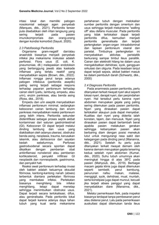 Ganesha Medicina Journal, Vol 2 No 2 September 2022
GMJ | 122
iritasi lokal dan memiliki patogen
nosokomial sebagai agen penyebab
(Marques, dkk., 2021). Peritonitis tersier
pula disebabkan oleh iritan langsung yang
sering terjadi pada pasien
imunokompromais dan orang-orang
dengan kondisi komorbid (Sayuti, 2020).
2.3 Patofisiologi Peritonitis
Organisme gram-negatif dan/atau
anaerobik biasanya menjadi penyebab
infeksi jika mekanisme inokulasi adalah
perforasi. Flora usus (E. coli, K.
pneumoniae, dll.) melepaskan endotoksin
yang bertanggung jawab atas kaskade
inflamasi yang terlalu reaktif yang
menyebabkan sepsis (Brown, dkk., 2022).
Inflamasi rongga perut tanpa adanya
patogen infeksius (peritonitis aseptik)
paling sering terjadi sebagai respons
terhadap paparan peritoneum terhadap
cairan steril (yaitu, lambung, empedu, atau
urin), enzim pankreas, atau benda asing
(Ross, dkk., 2018).
Empedu dan urin aseptik menyebabkan
inflamasi peritoneum minimal, sedangkan
kebocoran cairan lambung dan enzim
pankreas menyebabkan reaksi peritoneum
yang lebih intens. Peritonitis sekunder
diidentifikasi sebagai proses septik akibat
kontaminasi dari saluran gastrointestinal
(GI). Kebocoran GI dapat terjadi melalui
dinding lambung dan usus yang
diakibatkan oleh adanya ulserasi, obstruksi
benda asing, neoplasia, trauma, kerusakan
iskemik, atau dehiscence dari sayatan
bedah sebelumnya. Perforasi
gastroduodenal secara spontan dapat
dikaitkan dengan pemberian obat
antiinflamasi nonsteroid atau pemberian
kortikosteroid, penyakit infiltrasi GI
neoplastik dan nonneoplastik, gastrinoma,
dan penyakit hati.
Reaksi awal peritoneum terhadap invasi
oleh bakteri adalah keluarnya eksudat
fibrinosa, kantong-kantong nanah (abses)
terbentuk diantara perlekatan fibrinosa
yang membatasi infeksi. Perlekatan
biasanya menghilang bila infeksi
menghilang, tetapi dapat menetap
sehingga menimbulkan obstruksi usus.
Dapat terjadi secara terlokalisasi, difus,
atau generalisata. Pada peritonitis lokal
dapat terjadi karena adanya daya tahan
tubuh yang kuat serta mekanisme
pertahanan tubuh dengan melokalisir
sumber peritonitis dengan omentum dan
usus sehingga terjadi mekanisme ”walling
off” atau defans muscular. Pada peritonitis
yang tidak terlokalisir dapat terjadi
peritonitis difus, kemudian menjadi
peritonitis generalisata dan terjadi
perlengketan organ-organ intraabdominal
dan lapisan peritoneum viseral dan
parietal. Timbulnya perlengketan ini
menyebabkan aktivitas peristaltik
berkurang sampai timbul ileus paralitik.
Cairan dan elektrolit hilang ke dalam usus
mengakibatkan dehidrasi, syok, gangguan
sirkulasi dan oliguria. Pada keadaan lanjut
dapat terjadi sepsis, akibat bakteri masuk
ke dalam pembuluh darah (Schwartz, dkk.,
2000)
2.4 Diagnosis Peritonitis
Pada anamnesis pasien peritonitis, perlu
ditanyakan terkait riwayat nyeri akut seperti
lokasi nyeri, derajat nyeri, dan perpindahan
nyeri. Hal tersebut perlu karena nyeri
abdomen merupakan gejala yang paling
sering ditemukan pada pasien peritonitis.
Nyeri yang dirasakan pasien dapat
terlokalisir ataupun pula dapat menyebar.
Kualitas dari nyeri yang diderita ialah
konstan, tajam, dan menusuk. Nyeri yang
dirasakan pasien dapat bertambah berat
apabila pasien melakukan gerakan
sehingga kebanyakan pasien akan
berbaring diam dengan posisi menekuk
lutut untuk mengurangi rasa sakit dan
ketegangan pada dinding perut (Mananna,
dkk., 2021). Setelah itu perlu pula
ditanyakan terkait riwayat demam oleh
karena demam merupakan gejala tersering
kedua setelah nyeri abdomen (Kumar,
dkk., 2020). Suhu tubuh umumnya akan
meningkat hingga di atas 38o
C pada
pasien (Mahyoub, dkk., 2019). Berbagai
macam gejala klinis juga dapat ditemukan
seperti sembelit, perut kembung,
penurunan nafsu makan, malaise,
menggigil, syok, dehidrasi, mual, muntah,
serta konstipasi juga dapat muncul, kecuali
jika terjadi abses panggul yang dapat
menyebabkan diare (Mananna, dkk.,
2021).
Melalui pemeriksaan fisik, pada inspeksi
biasanya terdapat tanpa pembesaran perut
atau distensi perut. Lalu pada pemeriksaan
auskultasi dapat ditemukan tanda ileus
 