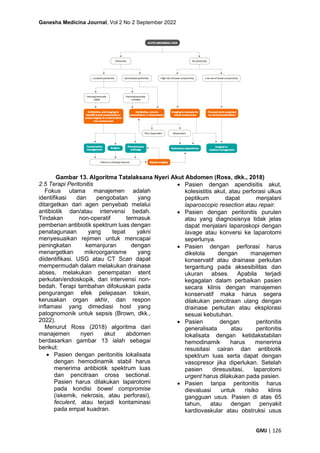 Ganesha Medicina Journal, Vol 2 No 2 September 2022
GMJ | 126
Gambar 13. Algoritma Tatalaksana Nyeri Akut Abdomen (Ross, dkk., 2018)
2.5 Terapi Peritonitis
Fokus utama manajemen adalah
identifikasi dan pengobatan yang
ditargetkan dari agen penyebab melalui
antibiotik dan/atau intervensi bedah.
Tindakan non-operatif termasuk
pemberian antibiotik spektrum luas dengan
penatagunaan yang tepat yakni
menyesuaikan rejimen untuk mencapai
peningkatan kemanjuran dengan
menargetkan mikroorganisme yang
diidentifikasi. USG atau CT Scan dapat
mempermudah dalam melakukan drainase
abses, melakukan penempatan stent
perkutan/endoskopik, dan intervensi non-
bedah. Terapi tambahan difokuskan pada
pengurangan efek pelepasan toksin,
kerusakan organ akhir, dan respon
inflamasi yang dimediasi host yang
patognomonik untuk sepsis (Brown, dkk.,
2022).
Menurut Ross (2018) algoritma dari
manajemen nyeri akut abdomen
berdasarkan gambar 13 ialah sebagai
berikut:
• Pasien dengan peritonitis lokalisata
dengan hemodinamik stabil harus
menerima antibiotik spektrum luas
dan pencitraan cross sectional.
Pasien harus dilakukan laparotomi
pada kondisi bowel compromise
(iskemik, nekrosis, atau perforasi),
feculent, atau terjadi kontaminasi
pada empat kuadran.
• Pasien dengan apendisitis akut,
kolesistitis akut, atau perforasi ulkus
peptikum dapat menjalani
laparoscopic resection atau repair.
• Pasien dengan peritonitis purulen
atau yang diagnosisnya tidak jelas
dapat menjalani laparoskopi dengan
lavage atau konversi ke laparotomi
seperlunya.
• Pasien dengan perforasi harus
dikelola dengan manajemen
konservatif atau drainase perkutan
tergantung pada aksesibilitas dan
ukuran abses. Apabila terjadi
kegagalan dalam perbaikan pasien
secara klinis dengan manajemen
konservatif maka harus segera
dilakukan pencitraan ulang dengan
drainase perkutan atau eksplorasi
sesuai kebutuhan.
• Pasien dengan peritonitis
generalisata atau peritonitis
lokalisata dengan ketidakstabilan
hemodinamik harus menerima
resusitasi cairan dan antibiotik
spektrum luas serta dapat dengan
vasopresor jika diperlukan. Setelah
pasien diresusitasi, laparotomi
urgent harus dilakukan pada pasien.
• Pasien tanpa peritonitis harus
dievaluasi untuk risiko klinis
gangguan usus. Pasien di atas 65
tahun, atau dengan penyakit
kardiovaskular atau obstruksi usus
 