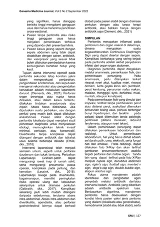 Ganesha Medicina Journal, Vol 2 No 2 September 2022
GMJ | 127
yang signifikan, harus dianggap
berisiko tinggi mengalami gangguan
usus dan harus menerima pencitraan
cross-sectional.
• Pasien tanpa peritonitis atau risiko
tinggi gangguan usus harus
menjalani pemeriksaan terfokus
yang dipandu oleh presentasi klinis.
• Pasien kasus jarang seperti dengan
sepsis abdomen yang tidak dapat
distabilkan dengan cairan, antibiotik,
dan vasopresor yang sesuai tidak
boleh dilakukan pembedahan karena
kemungkinan bertahan hidup yang
kecil.
Tujuan utama intervensi operatif pada
peritonitis sekunder tetap konstan yakni
dalam mengevakuasi perdarahan,
pengendalian kontaminasi, dan keputusan
mengenai rekonstruksi atau pengendalian
kerusakan adalah melakukan laparotomi
darurat. (Clements, dkk., 2021). Perforasi
organ berongga atau ruptur harus
direseksi, atau dalam kasus tertentu,
dilakukan tindakan anastomosis atau
repair. Abses harus didrainase. Jika
diputuskan suatu perbaikan, usu dengan
perfusi yang masih baik dapat dilakukan
anastomosis. Pasien stabil dengan
peritonitis lokalisata dapat menjalani studi
pencitraan diagnostik untuk menjelaskan
etiologi, memungkinkan teknik invasif
minimal, perkutan, atau konservatif.
Divertikulitis tanpa komplikasi dapat
ditangani dengan antibiotik dan istirahat
usus selama beberapa dekade (Emile,
dkk., 2018)
Intervensi laparoskopi telah menjadi
semakin umum, seperti untuk perforasi
duodenum dan tukak lambung. Perbaikan
Laparoskopi Graham-patch dapat
mengurangi rawat inap di rumah sakit,
serta mengurangi pneumonia pasca
operasi, komplikasi pada jantung, dan
kematian (Leusink, dkk., 2018).
Laparoskopi lavage pada divertikulitis,
bagaimanapun, memiliki peningkatan
risiko operasi ulang dan kebutuhan
selanjutnya untuk drainase perkutan
(Galbraith, dkk., 2017). Komplikasi
sekarang jauh lebih mudah ditangani
daripada sebelumnya, terutama abses
intra-abdominal. Abses intra-abdomen dari
divertikulitis, apendisitis, atau perforasi
gastrointestinal lainnya dapat berhasil
diobati pada pasien stabil dengan drainase
perkutan dengan atau tanpa terapi
antibiotik, atau bahkan hanya dengan
antibiotik saja (Clement, dkk., 2021)
SIMPULAN
Peritonitis merupakan inflamasi pada
peritonium dan organ viseral di dalamnya,
dimana merupakan suatu
kegawatdaruratan Continuous Diaphragm
Sign yang dapat disertai dengan sepsis.
Komplikasi berbahaya yang sering terjadi
pada peritonitis adalah akibat penyebaran
infeksi dari organ-organ abdomen.
Diagnosis peritonitis dapat ditegakkan
melalui anamnesis, pemeriksaan fisik, dan
pemeriksaan penunjang. Pada
anamnesis, perlu ditanyakan terkait
riwayat nyeri akut, kualitas nyeri, riwayat
demam, serta gejala klinis lain (sembelit,
perut kembung, penurunan nafsu makan,
malaise, menggigil, syok, dehidrasi, mual,
muntah, ataupun konstipasi).
Pada pemeriksaan fisik yang dimulai dari
inspeksi, terlihat tanpa pembesaran perut
atau distensi perut, auskultasi ditemukan
penurunan bising usus, perkusi terdengar
bunyi hipertimpani, dan terakhir pada
palpasi dapat ditemukan tanda patologis
peritoneal (defans muskular, rebound
tenderness, ataupun nyeri tekan).
Dalam pemeriksaan penunjang dapat
dilakukan pemeriksaan laboratorium dan
radiologi. Untuk pemeriksaan
laboratorium, hal yang harus dilihat adalah
sel darah putih, urea, elektrolit, serta fungsi
hati dan amilase. Pada radiologi, dapat
dilakukan foto X-Ray dan akan terlihat
gambaran pneumoperitoneum apabila
terjadi perforasi dari hollow organ. Tanda
lain yang dapat terlihat pada foto X-Ray
meliputi cupola sign, decubitus abdomen
sign, rigler’s sign, football sign, inverted v
sign, doge’s cap sign, double bubble sign,
atapun urachus sign.
Fokus utama manajemen adalah
identifikasi dan pengobatan agen
penyebab melalui antibiotik dan/atau
intervensi bedah. Antibiotik yang diberikan
adalah antibiotik spektrum luas.
Berdasarkan algoritma, manajemen
peritonitis harus disesuaikan dengan
kondisi klinis pasien yakni jenis peritonis
yang dialami (lokalisata atau generalisata),
hemodinamik (stabil atau tidak stabil), serta
 
