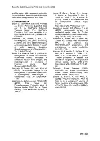Ganesha Medicina Journal, Vol 2 No 2 September 2022
GMJ | 128
apabila pasien tidak mengalami peritonitis,
harus dilakukan evaluasi apakah terdapat
risiko klinis gangguan usus atau tidak.
DAFTAR PUSTAKA
Brown D, Vashisht R, Caballero Alvarado
JA. Septic Peritonitis. [Updated 2022
Apr 4]. In: StatPearls [Internet].
Treasure Island (FL): StatPearls
Publishing; 2022 Jan-. Available from:
https://www.ncbi.nlm.nih.gov/books/NB
K526129/.
Clements, T.W., Tolonen, M., Ball, C.G.,
dan Kirkpatrick, A.W. (2021). Secondary
peritonitis and intra- abdominal sepsis:
An increasingly global disease in search
of better systemic therapies.
Scandinavian Journal of Surgery 2021,
Vol. 110(2) 139–149.
Emile, S.H, Elfeki, H, Sakr, A. (2018) et al:
Management of acute uncomplicated
diverticulitis without antibiotics: A
systematic review, meta-analysis, and
meta-regression of predictors of
treatment failure. Tech
Coloproctol;22(7):499–509.
Galbraith, N, Carter, J.V, Netz, U et al.
(2017). Laparoscopic lavage in the
management of perforated diverticulitis:
A contemporary meta-analysis. J
Gastrointest Surg 2017;21(9):1491–
1499.
Japanesa, A., Zahari, A., dan RUsjdi, S.R.
(2016). Pola Kasus dan
Penatalaksanaan Peritonitis Akut di
Bangsal Bedah RSUP Dr. M. Djamil
Padang. Jurnal Kesehatan Andalas, 5,
209-2013.
Kumar, D., Garg, I., Sarwar, A. H., Kumar,
L., Kumar, V., Ramrakhia, S., Naz, S.,
Jamil, A., Iqbal, Z. Q., & Kumar, B.
(2021). Causes of Acute Peritonitis and
Its Complication. Cureus, 13(5),
e15301.
https://doi.org/10.7759/cureus.15301
Leusink. A, Markar, S.R, Wiggins, T, et al.
(2018). Laparoscopic surgery for
perforated peptic ulcer: An English
national population- based cohort study.
Surg Endosc;32(9):3783–3788.
Mahyoub A, Alamri AM, Al-Saleh AN,
Alessa HA, Alsaedi WH, Alshammari
MA, et al. Cronicon EC
MICROBIOLOGY presentation and
management of acute peritonitis.
2019;11:172-8.
Marques, H. S., Araújo, G., da Silva, F., de
Brito, B. B., Versiani, P., Caires, J. S.,
Milet, T. C., & de Melo, F. F. (2021).
Tertiary peritonitis: A disease that
should not be ignored. World journal of
clinical cases, 9(10), 2160–2169.
https://doi.org/10.12998/wjcc.v9.i10.21
60
Schwartz, Shires, Spencer. (2000).
Peritonitis dan Abses Intraabdomen
dalam Intisari Prinsip-Prinsip Ilmu
Bedah. Edisi 6. Jakarta: EGC
Sureka, B., Bansal, K., dan Arora, A.
(2015). Pneumoperitoneum: What to
look for in a radiograph?. Journal of
family medicine and primary care, 4(3),
477–478. https://doi.org/10.4103/2249-
4863.161369
 