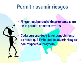 Permitir  asumir riesgos Ningún equipo podrá desarrollarse si no se le permite cometer errores. Cada persona debe tener conocimiento de hasta qué límite puede asumir riesgos con respecto al proyecto. 