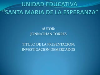 UNIDAD EDUCATIVA “SANTA MARIA DE LA ESPERANZA” AUTOR: JONNATHAN TORRES TITULO DE LA PRESENTACION: INVESTIGACION DEMERCADOS 