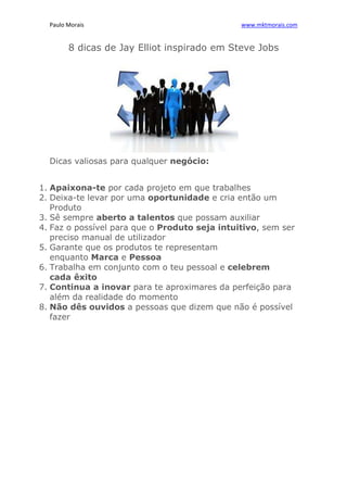 Paulo Morais                                 www.mktmorais.com


        8 dicas de Jay Elliot inspirado em Steve Jobs




  Dicas valiosas para qualquer negócio:


1. Apaixona-te por cada projeto em que trabalhes
2. Deixa-te levar por uma oportunidade e cria então um
   Produto
3. Sê sempre aberto a talentos que possam auxiliar
4. Faz o possível para que o Produto seja intuitivo, sem ser
   preciso manual de utilizador
5. Garante que os produtos te representam
   enquanto Marca e Pessoa
6. Trabalha em conjunto com o teu pessoal e celebrem
   cada êxito
7. Continua a inovar para te aproximares da perfeição para
   além da realidade do momento
8. Não dês ouvidos a pessoas que dizem que não é possível
   fazer
 