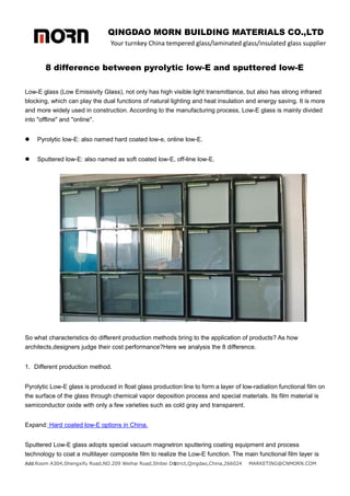 QINGDAO MORN BUILDING MATERIALS CO.,LTD
Your turnkey China tempered glass/laminated glass/insulated glass supplier
Add:Room A304,Shengxifu Road,NO.209 Weihai Road,Shibei District,Qingdao,China,266024 MARKETING@CNMORN.COM
1
8 difference between pyrolytic low-E and sputtered low-E
Low-E glass (Low Emissivity Glass), not only has high visible light transmittance, but also has strong infrared
blocking, which can play the dual functions of natural lighting and heat insulation and energy saving. It is more
and more widely used in construction. According to the manufacturing process, Low-E glass is mainly divided
into "offline" and "online".
 Pyrolytic low-E: also named hard coated low-e, online low-E.
 Sputtered low-E: also named as soft coated low-E, off-line low-E.
So what characteristics do different production methods bring to the application of products? As how
architects,designers judge their cost performance?Here we analysis the 8 difference.
1. Different production method.
Pyrolytic Low-E glass is produced in float glass production line to form a layer of low-radiation functional film on
the surface of the glass through chemical vapor deposition process and special materials. Its film material is
semiconductor oxide with only a few varieties such as cold gray and transparent.
Expand: Hard coated low-E options in China.
Sputtered Low-E glass adopts special vacuum magnetron sputtering coating equipment and process
technology to coat a multilayer composite film to realize the Low-E function. The main functional film layer is
 