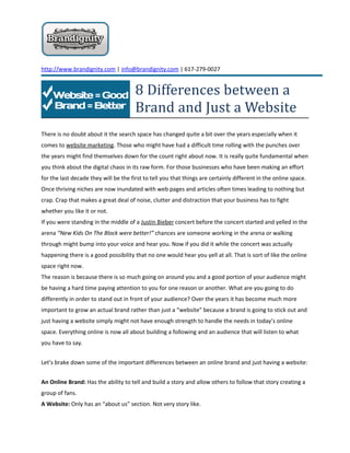http://www.brandignity.com | info@brandignity.com | 617-279-0027


                                       8 Differences between a
                                       Brand and Just a Website
There is no doubt about it the search space has changed quite a bit over the years especially when it
comes to website marketing. Those who might have had a difficult time rolling with the punches over
the years might find themselves down for the count right about now. It is really quite fundamental when
you think about the digital chaos in its raw form. For those businesses who have been making an effort
for the last decade they will be the first to tell you that things are certainly different in the online space.
Once thriving niches are now inundated with web pages and articles often times leading to nothing but
crap. Crap that makes a great deal of noise, clutter and distraction that your business has to fight
whether you like it or not.
If you were standing in the middle of a Justin Bieber concert before the concert started and yelled in the
arena “New Kids On The Block were better!” chances are someone working in the arena or walking
through might bump into your voice and hear you. Now if you did it while the concert was actually
happening there is a good possibility that no one would hear you yell at all. That is sort of like the online
space right now.
The reason is because there is so much going on around you and a good portion of your audience might
be having a hard time paying attention to you for one reason or another. What are you going to do
differently in order to stand out in front of your audience? Over the years it has become much more
important to grow an actual brand rather than just a “website” because a brand is going to stick out and
just having a website simply might not have enough strength to handle the needs in today’s online
space. Everything online is now all about building a following and an audience that will listen to what
you have to say.


Let’s brake down some of the important differences between an online brand and just having a website:


An Online Brand: Has the ability to tell and build a story and allow others to follow that story creating a
group of fans.
A Website: Only has an “about us” section. Not very story like.
 