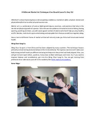8 Different Martial Art Techniques You Should Learn To Stay Fit!
Whetherit's aboutimproving focusoraboutgaining confidence, martial art offers umpteen mental and
physical benefits that no other physical exercise can.
Martial art is a combination of various fighting techniques, exercises, and practices that help in the
mental andphysical growthof a person.Since the exercise patternsof martial artinvolve hitting,boxing,
sparring,punchingandmore,youwill sweata good numberof calorieswhichwill help you stay healthy
and fit.Besides,martial artisquite entertainingandenjoyable formthatyouwouldlove regularlydoing.
Have a look at different forms of martial art that will not only make you fit but will also boost mental
health.
Wing Chun Kung Fu:
Wing Chun kung fu is from China and has been adopted by many countries. This technique focuses
primarilyonmaintainingabalance between the mind and body. The rigorous exercises will make your
bodystrong and will teachyoudifferentrelaxing techniques to keep mind and body aligned. Also, you
will get to learn rapid strikes, punches, many close combat techniques and more. So, if you want to
improve balance and coordination, get into the Wing Chun kung fu. You can get training from
professionals or admission yourself in the academy like Perth martial arts academy.
Karva Maga:
 