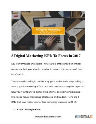 wwww.digitalerra.com
8 Digital Marketing KPIs To Focus In 2017
Key Performance Indicators (KPIs) are a small group of critical
measures that you should monitor to record the success of your
firm’s work.
They should shed light on the way your audience is responding to
your digital marketing efforts and will maintain a regular report of
how your company is performing online; providing insight and
informing future marketing strategies and budget. Here are 8
KPIs that can make your online campaign succeed in 2017:
 Click Through Rate
 