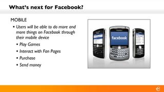 What’s next for Facebook? MOBILE Users will be able to do more and more things on Facebook through their mobile device Play Games Interact with Fan Pages Purchase Send money 