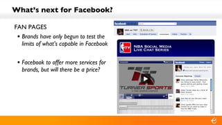 What’s next for Facebook? FAN PAGES Brands have only begun to test the limits of what’s capable in Facebook Facebook to offer more services for brands, but will there be a price? 