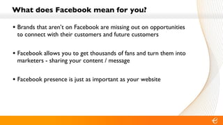 What does Facebook mean for you? Brands that aren’t on Facebook are missing out on opportunities to connect with their customers and future customers Facebook allows you to get thousands of fans and turn them into marketers - sharing your content / message Facebook presence is just as important as your website  