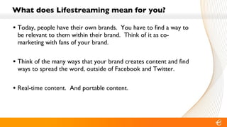 What does Lifestreaming mean for you? Today, people have their own brands.  You have to find a way to be relevant to them within their brand.  Think of it as co-marketing with fans of your brand. Think of the many ways that your brand creates content and find ways to spread the word, outside of Facebook and Twitter. Real-time content.  And portable content. 