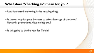 What does “checking in” mean for you? Location-based marketing is the next big thing Is there a way for your business to take advantage of check-ins?  Rewards, promotions, data mining, etc.? Is this going to be the year for Mobile? 