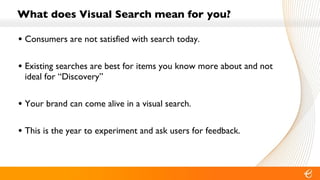 What does Visual Search mean for you? Consumers are not satisfied with search today. Existing searches are best for items you know more about and not ideal for “Discovery” Your brand can come alive in a visual search. This is the year to experiment and ask users for feedback. 