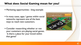 What does Social Gaming mean for you? Marketing opportunities - bing example In many cases, apps / games within social networks represent one of the best ways to reach new customers. Consider researching whether or not your customers are playing social games.  Is there a place for your brand within that game? 