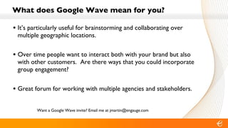 What does Google Wave mean for you? It’s particularly useful for brainstorming and collaborating over multiple geographic locations. Over time people want to interact both with your brand but also with other customers.  Are there ways that you could incorporate group engagement? Great forum for working with multiple agencies and stakeholders. Want a Google Wave invite? Email me at jmartin@engauge.com 