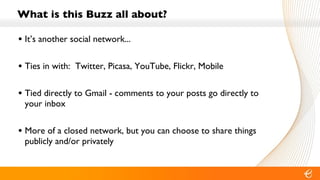 What is this Buzz all about? It’s another social network... Ties in with:  Twitter, Picasa, YouTube, Flickr, Mobile Tied directly to Gmail - comments to your posts go directly to your inbox More of a closed network, but you can choose to share things publicly and/or privately 