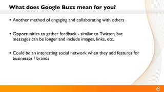 What does Google Buzz mean for you? Another method of engaging and collaborating with others Opportunities to gather feedback - similar to Twitter, but messages can be longer and include images, links, etc. Could be an interesting social network when they add features for businesses / brands 