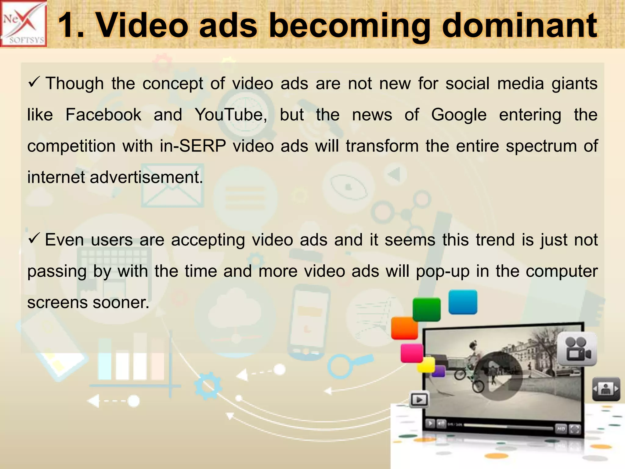 1. Video ads becoming dominant
 Though the concept of video ads are not new for social media giants
like Facebook and YouTube, but the news of Google entering the
competition with in-SERP video ads will transform the entire spectrum of
internet advertisement.
 Even users are accepting video ads and it seems this trend is just not
passing by with the time and more video ads will pop-up in the computer
screens sooner.
 