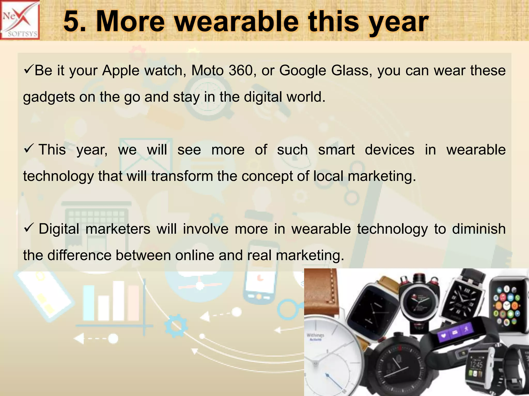 5. More wearable this year
Be it your Apple watch, Moto 360, or Google Glass, you can wear these
gadgets on the go and stay in the digital world.
 This year, we will see more of such smart devices in wearable
technology that will transform the concept of local marketing.
 Digital marketers will involve more in wearable technology to diminish
the difference between online and real marketing.
 