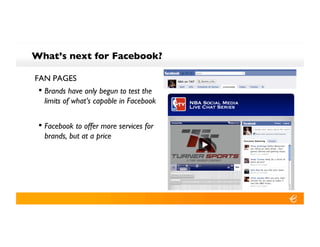 What’s next for Facebook?!

FAN PAGES!
 •! Brands have only begun to test the
  limits of what’s capable in Facebook!


 •! Facebook to offer more services for
  brands, but at a price!
 