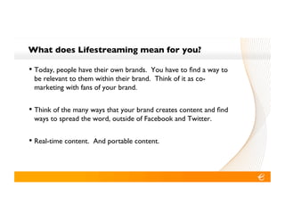 What does Lifestreaming mean for you?!

•! Today, people have their own brands. You have to ﬁnd a way to
 be relevant to them within their brand. Think of it as co-
 marketing with fans of your brand.!


•! Think of the many ways that your brand creates content and ﬁnd
 ways to spread the word, outside of Facebook and Twitter.!


•! Real-time content. And portable content.!
 