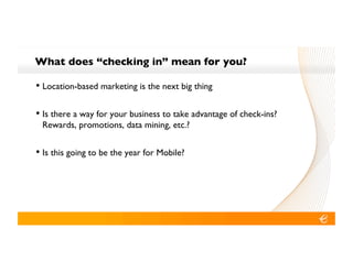 What does “checking in” mean for you?!

•! Location-based marketing is the next big thing!

•! Is there a way for your business to take advantage of check-ins?
 Rewards, promotions, data mining, etc.?!


•! Is this going to be the year for Mobile?!
 