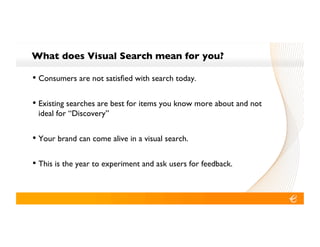 What does Visual Search mean for you?!

•! Consumers are not satisﬁed with search today.!

•! Existing searches are best for items you know more about and not
 ideal for “Discovery”!


•! Your brand can come alive in a visual search.!

•! This is the year to experiment and ask users for feedback.!
 