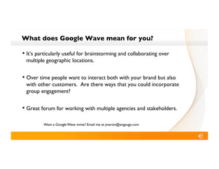 What does Google Wave mean for you?!

•! It’s particularly useful for brainstorming and collaborating over
 multiple geographic locations.!


•! Over time people want to interact both with your brand but also
 with other customers. Are there ways that you could incorporate
 group engagement?!


•! Great forum for working with multiple agencies and stakeholders.!

         Want a Google Wave invite? Email me at jmartin@engauge.com!
 